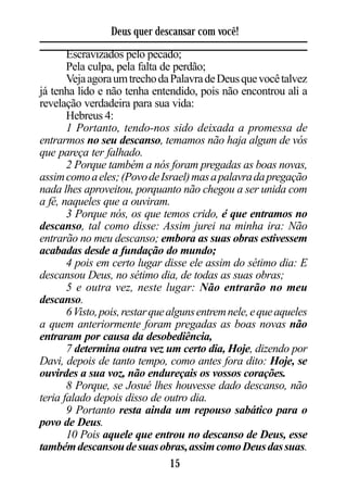 Deus quer descansar com você!
       Escravizados pelo pecado;
       Pela culpa, pela falta de perdão;
       Veja agora um trecho da Palavra de Deus que você talvez
já tenha lido e não tenha entendido, pois não encontrou ali a
revelação verdadeira para sua vida:
       Hebreus 4:
       1 Portanto, tendo-nos sido deixada a promessa de
entrarmos no seu descanso, temamos não haja algum de vós
que pareça ter falhado.
       2 Porque também a nós foram pregadas as boas novas,
assim como a eles; (Povo de Israel) mas a palavra da pregação
nada lhes aproveitou, porquanto não chegou a ser unida com
a fé, naqueles que a ouviram.
       3 Porque nós, os que temos crido, é que entramos no
descanso, tal como disse: Assim jurei na minha ira: Não
entrarão no meu descanso; embora as suas obras estivessem
acabadas desde a fundação do mundo;
       4 pois em certo lugar disse ele assim do sétimo dia: E
descansou Deus, no sétimo dia, de todas as suas obras;
       5 e outra vez, neste lugar: Não entrarão no meu
descanso.
       6 Visto, pois, restar que alguns entrem nele, e que aqueles
a quem anteriormente foram pregadas as boas novas não
entraram por causa da desobediência,
       7 determina outra vez um certo dia, Hoje, dizendo por
Davi, depois de tanto tempo, como antes fora dito: Hoje, se
ouvirdes a sua voz, não endureçais os vossos corações.
       8 Porque, se Josué lhes houvesse dado descanso, não
teria falado depois disso de outro dia.
       9 Portanto resta ainda um repouso sabático para o
povo de Deus.
       10 Pois aquele que entrou no descanso de Deus, esse
também descansou de suas obras, assim como Deus das suas.
                                  15
 