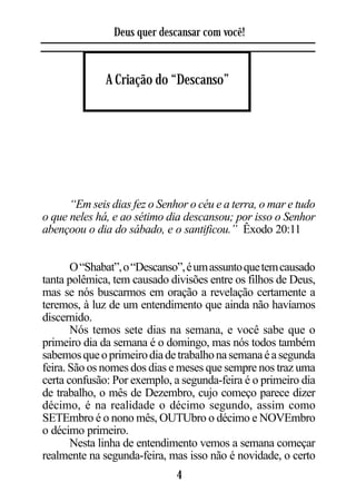 Deus quer descansar com você!



              A Criação do “Descanso”




      “Em seis dias fez o Senhor o céu e a terra, o mar e tudo
o que neles há, e ao sétimo dia descansou; por isso o Senhor
abençoou o dia do sábado, e o santificou.” Êxodo 20:11


       O “Shabat”, o “Descanso”, é um assunto que tem causado
tanta polêmica, tem causado divisões entre os filhos de Deus,
mas se nós buscarmos em oração a revelação certamente a
teremos, à luz de um entendimento que ainda não havíamos
discernido.
       Nós temos sete dias na semana, e você sabe que o
primeiro dia da semana é o domingo, mas nós todos também
sabemos que o primeiro dia de trabalho na semana é a segunda
feira. São os nomes dos dias e meses que sempre nos traz uma
certa confusão: Por exemplo, a segunda-feira é o primeiro dia
de trabalho, o mês de Dezembro, cujo começo parece dizer
décimo, é na realidade o décimo segundo, assim como
SETEmbro é o nono mês, OUTUbro o décimo e NOVEmbro
o décimo primeiro.
       Nesta linha de entendimento vemos a semana começar
realmente na segunda-feira, mas isso não é novidade, o certo
                              4
 