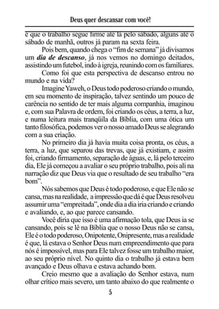 Deus quer descansar com você!
é que o trabalho segue firme até lá pelo sábado, alguns até o
sábado de manhã, outros já param na sexta feira.
       Pois bem, quando chega o “fim de semana” já divisamos
um dia de descanso, já nos vemos no domingo deitados,
assistindo um futebol, indo à igreja, reunindo com os familiares.
       Como foi que esta perspectiva de descanso entrou no
mundo e na vida?
       Imagine Yaweh, o Deus todo poderoso criando o mundo,
em seu momento de inspiração, talvez sentindo um pouco de
carência no sentido de ter mais alguma companhia, imaginou
e, com sua Palavra de ordem, foi criando os céus, a terra, a luz,
e numa leitura mais tranqüila da Bíblia, com uma ótica um
tanto filosófica, podemos ver o nosso amado Deus se alegrando
com a sua criação.
       No primeiro dia já havia muita coisa pronta, os céus, a
terra, a luz, que separou das trevas, que já existiam, e assim
foi, criando firmamento, separação de águas, e, lá pelo terceiro
dia, Ele já começou a avaliar o seu próprio trabalho, pois ali na
narração diz que Deus via que o resultado de seu trabalho “era
bom”.
       Nós sabemos que Deus é todo poderoso, e que Ele não se
cansa, mas na realidade, a impressão que dá é que Deus resolveu
assumir uma “empreitada”, onde dia a dia iria criando e criando
e avaliando, e, ao que parece cansando.
       Você diria que isso é uma afirmação tola, que Deus ia se
cansando, pois se lê na Bíblia que o nosso Deus não se cansa,
Ele é o todo poderoso, Onipotente, Onipresente, mas a realidade
é que, lá estava o Senhor Deus num empreendimento que para
nós é impossível, mas para Ele talvez fosse um trabalho maior,
ao seu próprio nível. No quinto dia o trabalho já estava bem
avançado e Deus olhava e estava achando bom.
       Creio mesmo que a avaliação do Senhor estava, num
olhar crítico mais severo, um tanto abaixo do que realmente o
                                 5
 