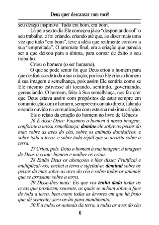Deus quer descansar com você!
seu desejo inspirava. Tudo era bom, era bom.
       Lá pelo sexto dia Ele começou já ao “despontar do sol” o
seu trabalho, e foi criando, criando até que, ao dizer mais uma
vez que tudo “era bom”, teve a idéia que realmente coroava a
sua “empreitada”. O arremate final, era a criação que parecia
ser a que deixou para a última, para coroar de êxito o seu
trabalho.
       Criou o homem (o ser humano).
       O que se pode sentir foi que Deus criou o homem para
que desfrutasse de toda a sua criação, por isso Ele criou o homem
à sua imagem e semelhança, pois assim Ele sentiria como se
Ele mesmo estivesse ali tocando, sentindo, governando,
gerenciando. O homem, feito à Sua semelhança, nos faz crer
que Deus estava assim com propósitos de estar sempre em
comunicação com o homem, sempre em contato direto, falando
e sendo ouvido na comunicação com esta sua máxima criação.
       Eis o relato da criação do homem no livro de Gênesis
       26 E disse Deus: Façamos o homem à nossa imagem,
conforme a nossa semelhança; domine ele sobre os peixes do
mar, sobre as aves do céu, sobre os animais domésticos, e
sobre toda a terra, e sobre todo réptil que se arrasta sobre a
terra.
       27 Criou, pois, Deus o homem à sua imagem; à imagem
de Deus o criou; homem e mulher os criou.
       28 Então Deus os abençoou e lhes disse: Frutificai e
multiplicai-vos; enchei a terra e sujeitai-a; dominai sobre os
peixes do mar, sobre as aves do céu e sobre todos os animais
que se arrastam sobre a terra.
       29 Disse-lhes mais: Eis que vos tenho dado todas as
ervas que produzem semente, as quais se acham sobre a face
de toda a terra, bem como todas as árvores em que há fruto
que dê semente; ser-vos-ão para mantimento.
       30 E a todos os animais da terra, a todas as aves do céu
                                 6
 