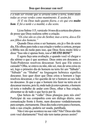 Deus quer descansar com você!
e a todo ser vivente que se arrasta sobre a terra, tenho dado
todas as ervas verdes como mantimento. E assim foi.
      31 E viu Deus tudo quanto fizera, e eis que era muito
bom. E foi a tarde e a manhã, o dia sexto.

       Lá no Salmo 115, versículo 16 nos dá a certeza dos planos
de posse que Deus realizou sobre a criação.
       “Os céus são os céus do Senhor, mas a terra, deu-a Ele
aos filhos dos homens.”
       Quando Deus criou o ser humano, era já o fim do sexto
dia, Ele olhou para toda a sua criação e tenho a certeza, porque
a Bíblia nos dá razão para isso, que Deus ficou muito feliz e
disse “Isso não é apenas bom, isso é MUITO BOM!”
       E agora faça uma avaliação, e quando você vê chegar o
dia sétimo o que é que acontece. Deus entra em descanso, o
Todo-Poderoso resolveu descansar. Será que Ele estava
cansado? Olha, se estava ou não, não sei, mas de uma coisa eu
sei, logo o primeiro dia do homem na terra foi um “Sábado”.
“Sábado” ou “Shabat” na linguagem hebraica significa
descanso. Isso quer dizer que Deus criou o homem e logo
resolveu descansar, e fez questão de ter o homem ao seu lado
no descanso. Já que o que o homem iria fazer na terra era só
descansar mesmo, pois lá, onde tudo já estava pronto, o homem
só teria o trabalho de andar com Deus, olhar a Sua criação,
alimentar-se de tudo o que havia por lá.
       Que beleza de “vidão” Deus planejou para nós eim?
Participar de sua companhia com um diálogo diário, uma
comunicação frente à frente, num descanso verdadeiramente
para sempre, eternamente. Deus deu toda a terra para o homem,
toda a sua criação, poderia ser usada, partilhada.
       Não é isto que acontece na sua vida? Não? Deus não fala
com você diariamente? Você não tem tantas posses assim?

                               7
 