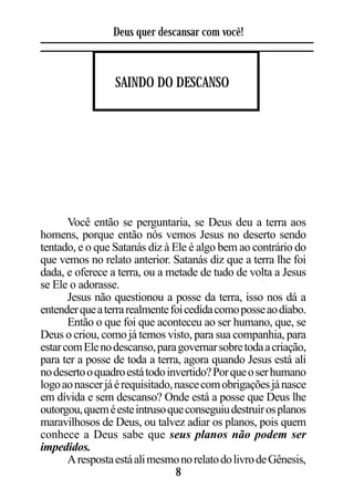Deus quer descansar com você!



                 SAINDO DO DESCANSO




       Você então se perguntaria, se Deus deu a terra aos
homens, porque então nós vemos Jesus no deserto sendo
tentado, e o que Satanás diz à Ele é algo bem ao contrário do
que vemos no relato anterior. Satanás diz que a terra lhe foi
dada, e oferece a terra, ou a metade de tudo de volta a Jesus
se Ele o adorasse.
       Jesus não questionou a posse da terra, isso nos dá a
entender que a terra realmente foi cedida como posse ao diabo.
       Então o que foi que aconteceu ao ser humano, que, se
Deus o criou, como já temos visto, para sua companhia, para
estar com Ele no descanso, para governar sobre toda a criação,
para ter a posse de toda a terra, agora quando Jesus está ali
no deserto o quadro está todo invertido? Por que o ser humano
logo ao nascer já é requisitado, nasce com obrigações já nasce
em dívida e sem descanso? Onde está a posse que Deus lhe
outorgou, quem é este intruso que conseguiu destruir os planos
maravilhosos de Deus, ou talvez adiar os planos, pois quem
conhece a Deus sabe que seus planos não podem ser
impedidos.
       A resposta está ali mesmo no relato do livro de Gênesis,
                                 8
 