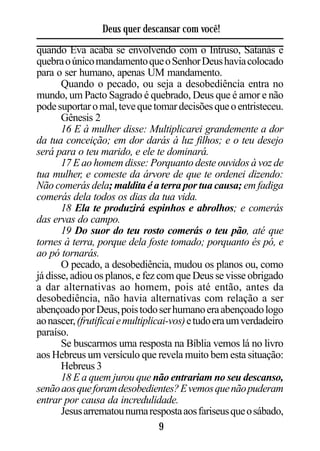 Deus quer descansar com você!
quando Eva acaba se envolvendo com o Intruso, Satanás e
quebra o único mandamento que o Senhor Deus havia colocado
para o ser humano, apenas UM mandamento.
       Quando o pecado, ou seja a desobediência entra no
mundo, um Pacto Sagrado é quebrado, Deus que é amor e não
pode suportar o mal, teve que tomar decisões que o entristeceu.
       Gênesis 2
       16 E à mulher disse: Multiplicarei grandemente a dor
da tua conceição; em dor darás à luz filhos; e o teu desejo
será para o teu marido, e ele te dominará.
       17 E ao homem disse: Porquanto deste ouvidos à voz de
tua mulher, e comeste da árvore de que te ordenei dizendo:
Não comerás dela; maldita é a terra por tua causa; em fadiga
comerás dela todos os dias da tua vida.
       18 Ela te produzirá espinhos e abrolhos; e comerás
das ervas do campo.
       19 Do suor do teu rosto comerás o teu pão, até que
tornes à terra, porque dela foste tomado; porquanto és pó, e
ao pó tornarás.
       O pecado, a desobediência, mudou os planos ou, como
já disse, adiou os planos, e fez com que Deus se visse obrigado
a dar alternativas ao homem, pois até então, antes da
desobediência, não havia alternativas com relação a ser
abençoado por Deus, pois todo ser humano era abençoado logo
ao nascer, (frutificai e multiplicai-vos) e tudo era um verdadeiro
paraíso.
       Se buscarmos uma resposta na Bíblia vemos lá no livro
aos Hebreus um versículo que revela muito bem esta situação:
       Hebreus 3
       18 E a quem jurou que não entrariam no seu descanso,
senão aos que foram desobedientes? E vemos que não puderam
entrar por causa da incredulidade.
       Jesus arrematou numa resposta aos fariseus que o sábado,
                                  9
 