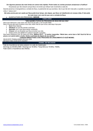 www.portalcomunidadevideira.com.br Comunidade Videira - MDA
Em algumas pessoas são mais lentas em outras mais rápidas. Porém todos os crentes precisam amadurecer e frutificar!
Há pessoas que não crescem porque Deus vive tendo que refazer tudo novamente a cada dia
Quando pecamos e transgredimos a vontade de Deus, é justamente isto que acontece, não é que não tem mais jeito; a questão é que tudo
volta à “ estaca zero”.
Até estar pronto para ser usado por Deus pode levar tempo, são etapas, que Deus vai trabalhando em nossas vidas. E isto pode
ter mais haver com você do que com a vontade de Deus.
 QUINTA ETAPA DO PROCESSO: SERVIR
CONCLUSÃO
“NÃO QUEIME ETAPAS NO PROCESSO DE DEUS EM SUA VIDA”
Deus quer abençoar e usar você, mas não é do seu jeito, e sim do jeito Dele!
Deus o trouxe aqui para ministrar à sua vida, então mais do que nunca, saia daqui hoje para:
 Ouvir Deus falando.
 Obedecer ao que Ele mandar você fazer.
 Aprender com o que Deus estiver mostrando.
 Crescer com as situações que Deus envolver sua vida.
 Esteja pronto para servir em qualquer situação e posição!
Que todos possamos ouvir de Jesus em breve: Mateus 25.21 - "O senhor respondeu: 'Muito bem, servo bom e fiel! Você foi fiel no
pouco, eu o porei sobre o muito. Venha e participe da alegria do seu senhor!”
O MAIOR INIMIGO PARA O SEU PROCESSO DE CRESCIMENTO É VOCÊ MESMO.
DEUS ESTÁ TRABALHANDO EM SUA VIDA.
EM QUE FASE VOCÊ ESTÁ AGORA?
PAINEL DE RECADOS
Fale da importância de todos estarem no culto de Celebração.
Domingo as 09:00hs EBD / Domingo as 18:30hs / Terça-feira as 19:45hs, TADEL
Falar sobre a importância das Ofertas.
 
