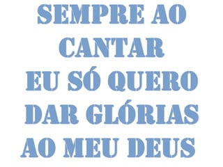 Sempre ao
  cantar
Eu só quero
dar glórias
ao meu Deus
 