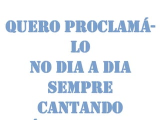 Quero proclamá-
       lo
  no dia a dia
    Sempre
   cantando
 