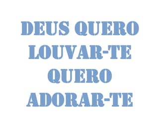 Deus quero
 louvar-te
   Quero
adorar-te
 