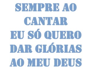 Sempre ao
  cantar
Eu só quero
dar glórias
ao meu Deus
 