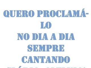 Quero proclamá-
       lo
  no dia a dia
    Sempre
   cantando
 