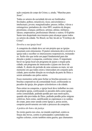 ação conjunta do corpo de Cristo; e, ainda, “Marchas para
Jesus”.
Todos os setores da sociedade devem ser lembrados:
favelados; pobres; miseráveis; ricos; universitários e
intelectuais; jovens; marginalizados; presos; órfãos, viúvas e
estrangeiros; portadores do vírus HIV; usuários de drogas;
prostitutas; crianças; políticos; artistas; atletas; militares;
idosos; empresários; profissionais liberais e outros. O Espírito
Santo tem despertado movimentos para alcançar quase todos
os setores da cidade. No Brasil, no Sul, há até os “Cowboys de
Cristo”.
Envolva a sua igreja local
A conquista da cidade deve ser um projeto que as igrejas
assumam com entusiasmo. O pastor entusiasta deve envolver a
igreja toda e escolher os intercessores responsáveis, treinando-
os. Serão eles que terão um papel fundamental para dar
direção e poder à conquista, conforme vimos. É importante
haver na igreja local um programa de jejum e oração pela
cidade; um programa de intercessão e jejuns em favor da
cidade. E, dentro do período de uma semana ou mais, ter um
momento em que todos orem e intercedam em conjunto pela
cidade, para receber direção ou revelação da parte de Deus e
serem animados uns pelos outros.
Esses momentos serão para fechar as brechas pessoais e as
brechas corporativas da comunidade local, confessando os
pecados da igreja, dos grupos eclesiásticos e da cidade.
Para entrar na conquista, a igreja local deve trabalhar na cura
da própria igreja, confessando os pecados dela como igreja,
como comunidade, pedindo perdão por suas motivações,
quando não provindas de Deus, pedindo perdão pelas mágoas
coletivas, bem como, santificando as esperanças e os sonhos
do corpo, para estar sarada como Igreja e, possa assim,
cooperar positivamente em todo o processo da conquista.
A prática do bem e da justiça
Se existe guerra nos céus, no mundo espiritual, contra as
forças das trevas, contra os principados e potestades nas
regiões celestes, existe também outra guerra, que chamamos
 