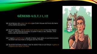 Gênesis 4:3,7,11,12
❑ aconteceu ao cabo de dias que Caim trouxe do fruto da terra
uma oferta ao Senhor
❑ Se bem fizeres, não é certo que serás aceito? E se não fizeres
bem, o pecado jaz à porta, e sobre ti será o seu desejo, mas
sobre ele deves dominar.
❑ E agora maldito és tu desde a terra, que abriu a sua boca para
receber da tua mão o sangue do teu irmão.
❑ Quando lavrares a terra, não te dará mais a sua força; fugitivo e
vagabundo serás na terra.
 