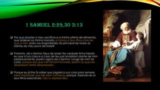 1 Samuel 2:29,30 3:13
❑ Por que pisastes o meu sacrifício e a minha oferta de alimentos,
que ordenei na minha morada, e honras a teus filhos mais do
que a mim, para vos engordardes do principal de todas as
ofertas do meu povo de Israel?
❑ Portanto, diz o Senhor Deus de Israel: Na verdade tinha falado
eu que a tua casa e a casa de teu pai andariam diante de mim
perpetuamente; porém agora diz o Senhor: Longe de mim tal
coisa, porque aos que me honram honrarei, porém os que me
desprezam serão desprezados.
❑ Porque eu já lhe fiz saber que julgarei a sua casa para sempre,
pela iniqüidade que ele bem conhecia, porque, fazendo-se os
seus filhos execráveis, não os repreendeu.
 
