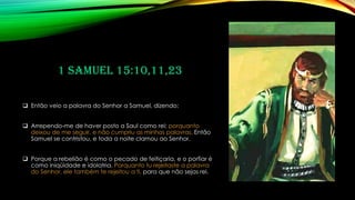 1 Samuel 15:10,11,23
❑ Então veio a palavra do Senhor a Samuel, dizendo:
❑ Arrependo-me de haver posto a Saul como rei; porquanto
deixou de me seguir, e não cumpriu as minhas palavras. Então
Samuel se contristou, e toda a noite clamou ao Senhor.
❑ Porque a rebelião é como o pecado de feitiçaria, e o porfiar é
como iniqüidade e idolatria. Porquanto tu rejeitaste a palavra
do Senhor, ele também te rejeitou a ti, para que não sejas rei.
 