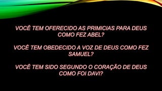 VOCÊ TEM OFERECIDO AS PRIMICIAS PARA DEUS
COMO FEZ ABEL?
VOCÊ TEM OBEDECIDO A VOZ DE DEUS COMO FEZ
SAMUEL?
VOCÊ TEM SIDO SEGUNDO O CORAÇÃO DE DEUS
COMO FOI DAVI?
 