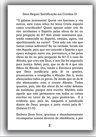 Deus Requer Santificação aos Cristãos 13
“Ó gálatas insensatos! Quem vos fascinou a vós
outros, ante cujos olhos foi Jesus Cristo exposto
como crucificado? Quero apenas saber isto de
vós: recebestes o Espírito pelas obras da lei ou
pela pregação da fé? Sois assim insensatos que,
tendo começado no Espírito, estejais, agora, vos
aperfeiçoando na carne? Terá sido em vão que
tantas coisas sofrestes? Se, na verdade, foram em
vão. Aquele, pois, que vos concede o Espírito e que
opera milagres entre vós, porventura, o faz pelas
obras da lei ou pela pregação da fé? É o caso de
Abraão, que creu em Deus, e isso lhe foi imputado
para justiça. Sabei, pois, que os da fé é que são
filhos de Abraão. Ora, tendo a Escritura previsto
que Deus justificaria pela fé os gentios,
preanunciou o evangelho a Abraão: Em ti, serão
abençoados todos os povos. De modo que os da fé
são abençoados com o crente Abraão. Todos
quantos, pois, são das obras da lei estão debaixo
de maldição; porque está escrito: Maldito todo
aquele que não permanece em todas as coisas
escritas no Livro da lei, para praticá-las. E é
evidente que, pela lei, ninguém é justificado
diante de Deus, porque o justo viverá pela fé.”
(Gálatas 3.1-11)
Embora Deus livre, graciosa e abundantemente
recompense nossos deveres de obediência, e por
2
 