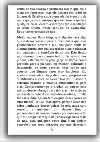 conta de sua aliança e promessa dizem que ele é
justo em fazer isso, mas ele declara em todos os
lugares da Escritura que o que ele faz é um ato de
mera graça em si mesmo, que não tem respeito a
qualquer coisa, exceto à interposição e mediação
de Jesus Cristo. Nesse sentido, no evangelho,
Deus não exige nada de nós.
Muito menos Deus exige que alguém faça algo
que é desnecessário para a obediência que eles
pessoalmente devem a Ele, que pode ainda de
alguma forma, por sua superação nisto, redundar
em vantagem e benefício de outros. Esta ficção
monstruosa, que superou todo o farisaísmo dos
judeus, está envolvida pela igreja de Roma, como
pretexto para a piedade, ou melhor, cobrindo a
impiedade, de seus devotos. Mas vendo que
aqueles que fingem fazer isso funcionar são
apenas carne, eles não podem por si próprios ser
"justificados à vista de Deus." Gal 3.11. E assim é
extremo orgulho e maldita autoconfiança para
eles. Comprometer-se a ajudar os outros pelo
mérito dessas obras, cujo valor eles não estão na
necessidade dele. A respeito dessas obras, um dia
lhes será dito: "Quem tem exigido essas coisas de
suas mãos?” Is 1.12. Mas agora, porque Deus não
exige nenhuma dessas coisas de nós, nada com
respeito a qualquer um desses fins, a
perversidade de nossas mentes por natureza é tal
que muitos pensam que Deus não exige nada mais
de nós, para qualquer outro fim. Nem podem
conceber em seus corações por que deveriam
3
 