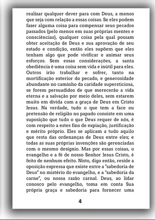 realizar qualquer dever para com Deus, a menos
que seja com relação a essas coisas. Se eles podem
fazer alguma coisa para compensar seus pecados
passados (pelo menos em suas próprias mentes e
consciências), qualquer coisa pela qual possam
obter aceitação de Deus e sua aprovação de seu
estado e condição, então eles supõem que eles
tenham algo que pode vivificar e animar seus
esforços. Sem essas considerações, a santa
obediência é uma coisa sem vida e inútil para eles.
Outros irão trabalhar e sofrer, tanto na
mortificação exterior do pecado, e generosidade
abundante no caminho da caridade supersticiosa,
se forem persuadidos de que merecerão a vida
eterna e a salvação por meio deles, sem estarem
muito em dívida com a graça de Deus em Cristo
Jesus. Na verdade, tudo o que tem a face ou
pretensão de religião no papado consiste em uma
suposição que tudo o que Deus requer de nós, é
com respeito a estes fins de expiação, justificação
e mérito próprio. Eles se aplicam a tudo aquilo
que resta das ordenanças de Deus entre eles; e
todas as suas próprias invenções são gerenciadas
com o mesmo desígnio. Mas por essas coisas, o
evangelho e a fé de nosso Senhor Jesus Cristo, é
feito de nenhum efeito. Nisto, digo então, reside a
oposição expressa que existe entre a "sabedoria de
Deus" no mistério do evangelho, e a "sabedoria da
carne", ou nossa razão carnal. Deus, ao lidar
conosco pelo evangelho, toma em conta Sua
própria graça e sabedoria para fornecer uma
4
 