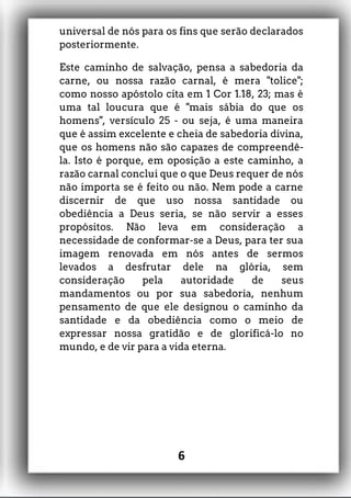 universal de nós para os fins que serão declarados
posteriormente.
Este caminho de salvação, pensa a sabedoria da
carne, ou nossa razão carnal, é mera "tolice";
como nosso apóstolo cita em 1 Cor 1.18, 23; mas é
uma tal loucura que é "mais sábia do que os
homens", versículo 25 - ou seja, é uma maneira
que é assim excelente e cheia de sabedoria divina,
que os homens não são capazes de compreendê-
la. Isto é porque, em oposição a este caminho, a
razão carnal conclui que o que Deus requer de nós
não importa se é feito ou não. Nem pode a carne
discernir de que uso nossa santidade ou
obediência a Deus seria, se não servir a esses
propósitos. Não leva em consideração a
necessidade de conformar-se a Deus, para ter sua
imagem renovada em nós antes de sermos
levados a desfrutar dele na glória, sem
consideração pela autoridade de seus
mandamentos ou por sua sabedoria, nenhum
pensamento de que ele designou o caminho da
santidade e da obediência como o meio de
expressar nossa gratidão e de glorificá-lo no
mundo, e de vir para a vida eterna.
6
 