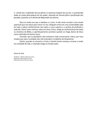 3 - Sendo ele o resplendor da sua glória e a expressa imagem do seu Ser, e sustentando
todas as coisas pela palavra do seu poder, havendo ele mesmo feito a purificação dos
pecados, assentou-se à direita da Majestade nas alturas.

        Deus se revela aos que o obedece e o ama. A vida neste mundo é uma escola
espiritual que nos educa para morar no céu. Ninguém entra em uma universidade sabe
de tudo; o pleno conhecimento vem após o curso superior e a pratica da profissão a
cada dia. Assim como nenhum salvo em Jesus Cristo, chega ao conhecimento de todos
os mistérios da Bíblia, o aperfeiçoamento acontece quando se chega diante de Deus
como redimidos do Senhor Jesus.
        Contudo, que os pecadores não conhecem nada concernente a Deus, por mais
simples que seja a revelação eles não entendem o trabalhar do Onipotente.
        Porém, quando se converte a Cristo o Espírito Santo começa a ensinar a andar
em novidade de vida, e a benção chega no tempo exato.



Jesus te ama
Presbítero – Robson Colaço de Lucena
Webmaster Alice Alves de Lucena
Webmaster Alisson Alves de Lucena
 
