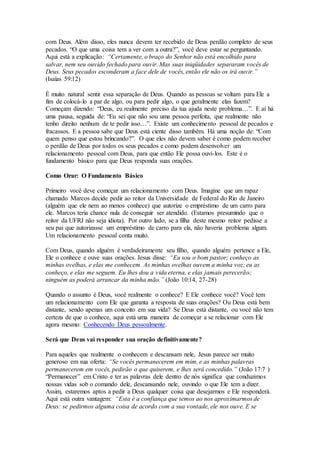com Deus. Além disso, eles nunca devem ter recebido de Deus perdão completo de seus
pecados. “O que uma coisa tem a ver com a outra?”, você deve estar se perguntando.
Aqui está a explicação: “Certamente, o braço do Senhor não está encolhido para
salvar, nem seu ouvido fechado para ouvir. Mas suas iniqüidades separaram vocês de
Deus. Seus pecados esconderam a face dele de vocês, então ele não os irá ouvir.”
(Isaías 59:12)
É muito natural sentir essa separação de Deus. Quando as pessoas se voltam para Ele a
fim de colocá-lo a par de algo, ou para pedir algo, o que geralmente elas fazem?
Começam dizendo: “Deus, eu realmente preciso da tua ajuda neste problema…”. E aí há
uma pausa, seguida de: “Eu sei que não sou uma pessoa perfeita, que realmente não
tenho direito nenhum de te pedir isso…”. Existe um conhecimento pessoal de pecados e
fracassos. E a pessoa sabe que Deus está ciente disso também. Há uma noção de: “Com
quem penso que estou brincando?”. O que eles não devem saber é como podem receber
o perdão de Deus por todos os seus pecados e como podem desenvolver um
relacionamento pessoal com Deus, para que então Ele possa ouvi-los. Este é o
fundamento básico para que Deus responda suas orações.
Como Orar: O Fundamento Básico
Primeiro você deve começar um relacionamento com Deus. Imagine que um rapaz
chamado Marcos decide pedir ao reitor da Universidade de Federal do Rio de Janeiro
(alguém que ele nem ao menos conhece) que autorize o empréstimo de um carro para
ele. Marcos teria chance nula de conseguir ser atendido. (Estamos presumindo que o
reitor da UFRJ não seja idiota). Por outro lado, se a filha deste mesmo reitor pedisse a
seu pai que autorizasse um empréstimo de carro para ela, não haveria problema algum.
Um relacionamento pessoal conta muito.
Com Deus, quando alguém é verdadeiramente seu filho, quando alguém pertence a Ele,
Ele o conhece e ouve suas orações. Jesus disse: “Eu sou o bom pastor; conheço as
minhas ovelhas, e elas me conhecem. As minhas ovelhas ouvem a minha voz; eu as
conheço, e elas me seguem. Eu lhes dou a vida eterna, e elas jamais perecerão;
ninguém as poderá arrancar da minha mão.” (João 10:14, 27-28)
Quando o assunto é Deus, você realmente o conhece? E Ele conhece você? Você tem
um relacionamento com Ele que garanta a resposta de suas orações? Ou Deus está bem
distante, sendo apenas um conceito em sua vida? Se Deus está distante, ou você não tem
certeza de que o conhece, aqui está uma maneira de começar a se relacionar com Ele
agora mesmo: Conhecendo Deus pessoalmente.
Será que Deus vai responder sua oração definitivamente?
Para aqueles que realmente o conhecem e descansam nele, Jesus parece ser muito
generoso em sua oferta: “Se vocês permanecerem em mim, e as minhas palavras
permanecerem em vocês, pedirão o que quiserem, e lhes será concedido.” (João 17:7 )
“Permanecer” em Cristo e ter as palavras dele dentro de nós significa que conduzimos
nossas vidas sob o comando dele, descansando nele, ouvindo o que Ele tem a dizer.
Assim, estaremos aptos a pedir a Deus qualquer coisa que desejarmos e Ele responderá.
Aqui está outra vantagem: “Esta é a confiança que temos ao nos aproximarmos de
Deus: se pedirmos alguma coisa de acordo com a sua vontade, ele nos ouve. E se
 