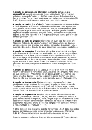 A oração de concordância (também conhecida como oração
corporativa): Após a ascensão de Jesus, os discípulos "perseveravam
unânimes em oração" (Atos 1:14). Mais tarde, depois de Pentecostes, a
Igreja primitiva "perseverou" na doutrina dos apóstolos e na comunhão (At
2:42). O seu exemplo nos encoraja a orar com outras pessoas.
A oração de pedido (ou súplica): Devemos apresentar os nossos pedidos
a Deus. Filipenses 4:6 ensina: "Não andeis ansiosos de coisa alguma; em
tudo, porém, sejam conhecidas, diante de Deus, as vossas petições, pela
oração e pela súplica, com ações de graças." Parte de ganhar a batalha
espiritual deve ser "com toda oração e súplica, orando em todo tempo no
Espírito e para isto vigiando com toda perseverança e súplica por todos os
santos" (Efésios 6:18).
A oração de ação de graças: Nós vemos um outro tipo de oração em
Filipenses 4:5: ação de graças. "...sejam conhecidas, diante de Deus, as
vossas petições, pela oração e pela súplica, com ações de graças." Muitos
exemplos de orações de ação de graça podem ser encontrados nos Salmos.
A oração de adoração: A oração de adoração é semelhante à oração de
ação de graças. A diferença é que a adoração concentra-se em quem Deus
é, enquanto que ação de graças concentra-se no que Deus tem feito. Os
líderes da Igreja em Antioquia oraram desta maneira enquanto jejuavam:
"E, servindo eles ao Senhor e jejuando, disse o Espírito Santo: Separai-me,
agora, Barnabé e Saulo para a obra a que os tenho chamado. Então,
jejuando, e orando, e impondo sobre eles as mãos, os despediram" (Atos
13:2-3).
A oração de consagração: Às vezes, a oração é um momento de nos
reservar para seguir a vontade de Deus. Jesus fez uma oração a noite antes
da Sua crucificação: "Adiantando-se um pouco, prostrou-se sobre o seu
rosto, orando e dizendo: Meu Pai, se possível, passe de mim este cálice!
Todavia, não seja como eu quero, e sim como tu queres" (Mateus 26:39).
A oração de intercessão: Muitas vezes, as nossas orações incluem
pedidos por outras pessoas. Recebemos a instrução de fazer intercessão
"em favor de todos os homens" em 1 Timóteo 2:1. Jesus serve como o
nosso exemplo neste sentido. O capítulo completo de João 17 é a oração de
Jesus a favor dos Seus discípulos e todos os crentes.
A oração de imprecação: Orações imprecatórias são encontradas nos
Salmos (por exemplo, Salmos 7, 55, 69). Elas são usadas para invocar o
juízo de Deus sobre os ímpios e, assim, vingar os justos. Os salmistas usam
esse tipo de recurso para enfatizar a santidade de Deus e a certeza do Seu
julgamento. Jesus nos ensina a orar pela bênção sobre os nossos inimigos,
e não amaldiçoá-los (Mateus 5:44-48).
A Bíblia também fala de orar no Espírito (1 Coríntios 14:14-15) e de orações
quando somos incapazes de pensar em palavras adequadas (Romanos
8:26-27). Naqueles tempos, o próprio Espírito intercede por nós.
Orar é conversar com Deus e deve ser feito sem cessar (1 Tessalonicenses
 