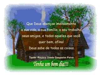 Que Deus abençoe imensamente  a sua vida, a sua família, o seu trabalho,  seus amigos, e todos aqueles que você  quer bem, afinal  Deus sabe de todas as coisas. Texto: Rayana Odete Gasparim Paiva   Tenha um bom dia!!! 