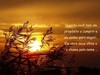 Quando você tem um propósito a cumprir e  um sonho para seguir,  Ele abre seus olhos e o chama pelo nome ... 