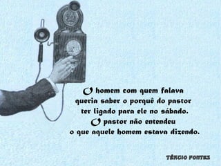 O homem com quem falava  queria saber o porquê do pastor  ter ligado para ele no sábado. O pastor não entendeu  o que aquele homem estava dizendo. 