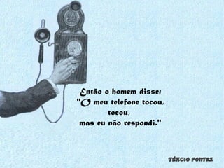 Então o homem disse: "O meu telefone tocou, tocou,  mas eu não respondi." 