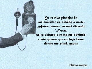 Eu estava planejando  me suicidar no sábado à noite. Antes, porém, eu orei dizendo: "Deus,  se tu existes e estás me ouvindo  e não queres que eu faça isso,  dá-me um sinal, agora. 