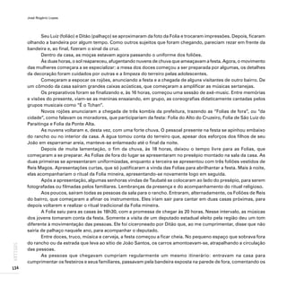 José Rogério Lopes
134
ARTIGOS
Seu Luiz (folião) e Ditão (palhaço) se aproximaram da foto da Folia e trocaram impressões. Depois, ficaram
olhando a bandeira por algum tempo. Como outros sujeitos que foram chegando, pareciam rezar em frente da
bandeira e, ao final, fizeram o sinal da cruz.
Dentro da casa, as moças estavam agora passando o uniforme dos foliões.
Às duas horas, o sol reapareceu, afugentando nuvens de chuva que ameaçavam a festa. Agora, o movimento
das mulheres começara a se especializar: a mesa dos doces começou a ser preparada por algumas, os detalhes
da decoração foram cuidados por outras e a limpeza do terreiro pelas adolescentes.
Começaram a espocar os rojões, anunciando a festa e a chegada de alguns visitantes de outro bairro. De
um cômodo da casa saíram grandes caixas acústicas, que começaram a amplificar as músicas sertanejas.
Os preparativos foram se finalizando e, às 16 horas, começou uma sessão de axé-music. Entre memórias
e visões do presente, viam-se as meninas ensaiando, em grupo, as coreografias didaticamente cantadas pelos
grupos musicais como “É o Tchan”.
Novos rojões anunciaram a chegada de três kombis da prefeitura, trazendo as “Folias de fora”, ou “da
cidade”, como falavam os moradores, que participariam da festa: Folia do Alto do Cruzeiro, Folia de São Luiz do
Paraitinga e Folia da Ponte Alta.
As nuvens voltaram e, desta vez, com uma forte chuva. O pessoal presente na festa se apinhou embaixo
do rancho ou no interior da casa. A água tomou conta do terreiro que, apesar dos esforços dos filhos de seu
João em esparramar areia, manteve-se enlameado até o final da noite.
Depois de muita lamentação, o fim da chuva, às 18 horas, deixou o tempo livre para as Folias, que
começaram a se preparar. As Folias de fora do lugar se apresentaram no presépio montado na sala da casa. As
duas primeiras se apresentaram uniformizadas, enquanto a terceira se apresentou com três foliões vestidos de
Reis Magos. Apresentações curtas, que só justificaram a vinda das Folias para abrilhantar a festa. Mais à noite,
elas acompanhariam o ritual da Folia mineira, apresentando-se novamente logo em seguida.
Após a apresentação, algumas senhoras vindas de Taubaté se colocaram ao lado do presépio, para serem
fotografadas ou filmadas pelos familiares. Lembranças da presença e do acompanhamento do ritual religioso.
Aos poucos, saíram todas as pessoas da sala para o rancho. Entraram, alternadamente, os Foliões de Reis
do bairro, que começaram a afinar os instrumentos. Eles iriam sair para cantar em duas casas próximas, para
depois voltarem e realizar o ritual tradicional da Folia mineira.
A Folia saiu para as casas às 18h30, com a promessa de chegar às 20 horas. Nesse intervalo, as músicas
dos jovens tomaram conta da festa. Somente a visita de um deputado estadual eleito pela região deu um tom
diferente à movimentação das pessoas. Ele foi ciceroneado por Ditão que, ao me cumprimentar, disse que não
sairia de palhaço naquele ano, para acompanhar o deputado.
Entre doces, truco, música e cerveja, a festa começou a ficar cheia. No pequeno espaço que sobrava fora
do rancho ou da estrada que leva ao sítio de João Santos, os carros amontoavam-se, atrapalhando a circulação
das pessoas.
As pessoas que chegavam cumpriam regularmente um mesmo itinerário: entravam na casa para
cumprimentar os festeiros e seus familiares, passavam pela bandeira exposta na parede de fora, comentando os
 