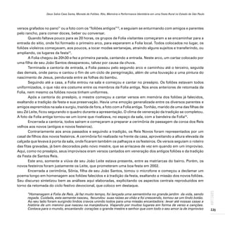 Deus Salve Casa Santa, Morada de Foliões. Rito, Memória e Performance Identitária em uma Festa Rural no Estado de São Paulo
135
ARTIGOS
versos grafados no pano11
ou a foto com os “foliões antigos”12
, e seguiam se enturmando com amigos e parentes
pelo rancho, para comer doces, beber ou conversar.
Quando faltava pouco para as 20 horas, os grupos de Folia visitantes começaram a se encaminhar para a
entrada do sítio, onde foi formado o primeiro arco, para esperarem a Folia local. Todos colocados no lugar, os
foliões violeiros começavam, aos poucos, a tocar modas sertanejas, atraindo alguns sujeitos e transferindo, ou
ampliando, os lugares da festa13
.
A Folia chegou às 20h30 e fez a primeira parada, cantando a entrada. Neste arco, um cartaz colocado por
uma filha de seu João Santos desapareceu, talvez por causa da chuva.
Terminada a cantoria de entrada, a Folia passou pelo segundo arco e caminhou até o terceiro, seguida
das demais, onde parou e cantou o fim de um ciclo de peregrinação, além de uma louvação a uma pintura do
nascimento de Jesus, pendurada entre as folhas do bambu.
Seguindo até a casa, a Folia entrou na sala e começou e cantar no presépio. Os foliões estavam todos
uniformizados, o que não era costume entre os membros da Folia antiga. Nos anos anteriores de retomada da
Folia, nem mesmo os foliões novos tinham uniformes.
Após a cantoria do presépio, o mestre começou a cantar versos em memória dos foliões já falecidos,
exaltando a tradição da festa e sua preservação. Havia uma emoção generalizada entre os diversos parentes e
amigos espremidos na sala e surgiu, trazida de fora, a foto com a Folia antiga. Tonhão, marido de uma das filhas de
seu Zé Leite, ficou segurando o quadro durante a apresentação. O clima de veneração da tradição se completou.
A foto da Folia antiga tornou-se um ícone que rivalizava, no espaço da sala, com a bandeira da Folia14
.
Encerrada a cantoria, todos saíram e começaram a preparar a cerimônia de passagem da coroa dos Reis
velhos aos novos (antigos e novos festeiros).
Contrariamente aos anos passados e seguindo a tradição, os Reis Novos foram representados por um
casal de filhos dos novos festeiros. A cerimônia foi realizada na frente da casa, aproveitando a altura elevada da
calçada que levava à porta da sala, onde ficaram também os palhaços e os festeiros. Os versos seguiam o roteiro
das fitas gravadas, já bem decorados pelo novo mestre, que se arriscava de vez em quando em um improviso.
Aqui, como no presépio, seus improvisos eram versos cantados em veneração dos antigos foliões e da tradição
da Festa de Santos Reis.
Este ano, somente a viúva de seu João Leite estava presente, entre as matriarcas do bairro. Porém, os
novos festeiros foram justamente os Leite, que prometeram uma boa festa em 2002.
Encerrada a cerimônia, Sônia, filha de seu João Santos, tomou o microfone e começou a declamar um
poema longo em homenagem aos foliões falecidos e à tradição da festa, exaltando a missão dos novos foliões.
Seu discurso sintetizou bem as análises aqui elaboradas, explicitando os aspectos centrais reproduzidos em
torno da retomada do ciclo festivo devocional, que coloco em destaque.
“Homenagem à Folia de Reis. Já faz muito tempo, foi lançada uma sementinha no grande jardim da vida, sendo
regada. Cuidada, esta semente nasceu, fecundou suas raízes ao chão e foi crescendo, tornou-se um lindo botão.
Ao seu lado foram surgindo lindos cravos unindo todos para uma missão encantadora: levar até nossas casas a
história de um menino que nasceu na manjedoura. Viajando por muitos lugares em forma de verso e canções.
Contava para o mundo, encantando corações o grande mestre e senhor que com todo o seu amor ia de improviso
 