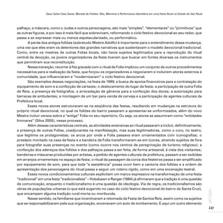Deus Salve Casa Santa, Morada de Foliões. Rito, Memória e Performance Identitária em uma Festa Rural no Estado de São Paulo
137
ARTIGOS
palhaço, a máscara, como o Judas e outros personagens, são mais “simples”, “elementares” ou “primitivos” que
as outras figuras, e por isso é mais fácil que sobrevivam, reformando o ciclo festivo devocional ao seu redor, que
passa a se expressar mais ou menos espetacularizado, ou performático.
A perda dos antigos foliões (sobretudo Mestre Adolfo) é importante para o entendimento dessa mudança,
uma vez que eles eram os detentores das grandes narrativas que sustentavam o modelo devocional tradicional.
Como, entre os mestres de outras Folias locais, não havia sujeitos legitimados para a reprodução do ritual
central da devoção, os jovens organizadores da festa tiveram que buscar em fontes diversas os instrumentos
que permitiram sua reconstituição.
Nessa transição, recorrer à fita gravada com o ritual da Folia implicou um conjunto de outros procedimentos
necessários para a realização da festa, que forçou os organizadores a negociarem e incluírem atores externos à
comunidade, que influenciaram e “modernizaram” o ciclo festivo devocional.
São exemplos dessas negociações, na festa de 1999, a busca de apoios financeiros para a contratação do
equipamento de som e a confecção de cartazes; o deslocamento do lugar da festa; a participação de outra Folia
de Reis; a presença de fotógrafos; a arrecadação de gêneros para a confecção dos doces; a autorização para
barracas de ambulantes; a montagem de um bar para venda de cerveja e a participação de agentes culturais da
Prefeitura local.
Esses novos atores estruturaram-se na seqüência das festas, resultando em mudanças na estrutura do
próprio ritual devocional, no qual os foliões do bairro passaram a apresentar-se uniformizados, além do novo
Mestre incluir versos sobre a “antiga” Folia no seu repertório. Ou seja, os atores se assumiram como “entidades
liminares” (Silva 2005), nesse processo.
Além dessas características centrais, as atividades extensivas ao ritual passaram a incluir, definitivamente,
a presença de outras Folias, coadjuvantes na manifestação, mas suas legitimadoras, como o coro, no teatro,
que legitima os protagonistas; os arcos por onde a Folia passava eram ornamentados com iconografias; o
presépio montado na casa da festa e a bandeira da Folia transformaram-se em ícones, atraindo sujeitos de fora
para fotografar suas presenças no evento (como ocorre nos centros de peregrinação de turismo religioso); a
confecção dos adereços dos foliões e dos palhaços passa a ser feita, de forma artesanal, à vista dos visitantes;
bandeiras e máscaras produzidas por artistas, a pedido de agentes culturais da prefeitura, passam a ser exibidas
em arranjos ornamentais no espaço da festa; o ritual da passagem da coroa dos festeiros passa a ser amplificado
por equipamento de som, para que toda “a assistência” possa ouvir bem a cantoria dos foliões e a ordem de
apresentação dos personagens do ritual passa a seguir um roteiro rígido, como em uma encenação teatral.
Esses novos condicionamentos culturais explicitam um marco expressivo na transformação de uma festa
“tradicional” em uma festa “tradicionalista” – Hobsbawn e Ranger (1984) já afirmaram que a tradição é uma questão
de comunicação, enquanto o tradicionalismo é uma questão de ideologia. Via de regra, os tradicionalismos são
obras de populações urbanas (o que está sugerido no caso do ciclo festivo devocional do bairro da Santa Cruz),
que encampam alguma tradição rural morta ou moribunda.
Nesse sentido, os familiares que incentivaram a retomada da Festa de Santos Reis, assim como os sujeitos
que se responsabilizaram pela sua organização, encenavam um auto de tombamento. E aqui um outro elemento
 