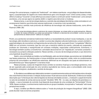 José Rogério Lopes
138
ARTIGOS
emerge. Em outros tempos, o registro do “tradicional” – em relatos e partituras – era privilégio de classes letradas;
agora, a popularização do registro em meios eletrônicos gera uma situação nova15
. Entre outras coisas, é mais
difícil a mudança “inocente”, é mais difícil que as coisas mudem e continuem sendo “tradicionais”, como sempre
aconteceu, uma vez que agora os sujeitos detêm o registro para denunciar a mudança.
Desse prisma, o uso da tecnologia deslocou o sentido das estratégias identitárias, antes centradas em um
enraizamento histórico que tinha dois vetores tradicionais: a memória e o(s) narrador(es).
Esse seria o sentido mais profundo da influência da tecnologia nas culturas tradicionais, como afirma
Postman (1994: 29):
(...) “as novas tecnologias alteram a estrutura de nossos interesses: as coisas sobre as quais pensamos. Alteram
o caráter de nossos símbolos: as coisas que pensamos. E alteram a natureza da comunidade: a arena na qual os
pensamentos se desenvolvem” (itálicos no original).
Porém, se a perda dos narradores tradicionais implicou a necessidade de produzir novas mediações, o uso da
tecnologia, além de alterar a estrutura, o caráter e a arena das relações culturais tradicionais, cumpriu também o
papel estratégico de reconstituir os fragmentos da narrativa (do ritual), que assim foram “congelados” (Martins
2002) em um primeiro momento. Isso fez com que a memória coletiva do evento, colocada em suspensão,
pudesse ser retomada e ressignificada em sínteses múltiplas, negociadas coletivamente. Entretanto, a
tecnologia também auxiliou a transformar a atividade devocional em um “espetáculo”, tornando constante e
necessária sua própria utilização posterior. Nesse sentido, o recurso da tecnologia produziu o que denomino
uma hipérbole da performance.
Assim, uma contradição se instalou na manifestação, pelo uso da tecnologia, que precisou ser retrabalhada
nas festas posteriores. As interlocuções e trocas simbólicas que se seguiram, então, entre os condicionantes
próprios da comunidade e as influências exteriores, definiram-se em situações nas quais se solucionaram os
procedimentos que “descongelaram” a narrativa ritual.
Nesse processo, o peso do imaginário local, contido na narrativa ritual que a tecnologia aprisionou, teve
de ser superado pela construção de uma narrativa equivalente (ao menos, para a comunidade) onde novos
imaginários emergiram, atualizando o sentido da devoção.
II. Os relatos e as análises aqui elaborados remetem a questionamentos sobre as imbricações entre a duração
dos ciclos festivos devocionais e a relação dual processo ritual-estrutura social. Sobretudo, evidencia-se nessas
descrições que “a hierarquia dos valores ligados às diversas atividades sociais (...) traduzem o papel dominante
no seio da sociedade de certas estruturas sociais” (Godelier 1974: 79) – no caso, as relações de parentesco e a
religião – e que a transição do controle ritual depende da produção de uma condição de “liminaridade” (Turner
1974). Nessa condição, o conhecimento tradicional de um grupo é avaliado, incorporado e “reativado” sob novas
perspectivas sociais.
E aqui, a análise que Martins elabora sobre o “modo de produção de imagens fotográficas” (2002: 224)
pode elucidar mais os termos propostos:
 