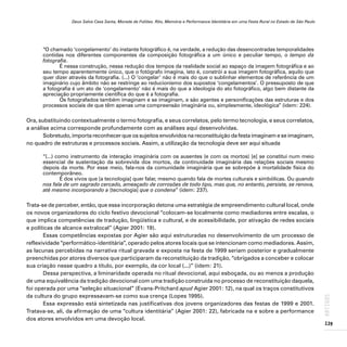 Deus Salve Casa Santa, Morada de Foliões. Rito, Memória e Performance Identitária em uma Festa Rural no Estado de São Paulo
139
ARTIGOS
“O chamado ‘congelamento’ do instante fotográfico é, na verdade, a redução das desencontradas temporalidades
contidas nos diferentes componentes da composição fotográfica a um único e peculiar tempo, o tempo da
fotografia.
É nessa construção, nessa redução dos tempos da realidade social ao espaço da imagem fotográfica e ao
seu tempo aparentemente único, que o fotógrafo imagina, isto é, constrói a sua imagem fotográfica, aquilo que
quer dizer através da fotografia. (...) O ‘congelar’ não é mais do que o sublinhar elementos de referência de um
imaginário cujo âmbito não se restringe ao reducionismo dos supostos ‘congelamentos’. O pressuposto de que
a fotografia é um ato de ‘congelamento’ não é mais do que a ideologia do ato fotográfico, algo bem distante da
apreciação propriamente científica do que é a fotografia.
Os fotografados também imaginam e se imaginam, e são agentes e personificações das estruturas e dos
processos sociais de que têm apenas uma compreensão imaginária ou, simplesmente, ideológica” (idem: 224).
Ora, substituindo contextualmente o termo fotografia, e seus correlatos, pelo termo tecnologia, e seus correlatos,
a análise acima corresponde profundamente com as análises aqui desenvolvidas.
Sobretudo, importa reconhecer que os sujeitos envolvidos na reconstituição da festa imaginam e se imaginam,
no quadro de estruturas e processos sociais. Assim, a utilização da tecnologia deve ser aqui situada
“(...) como instrumento da interação imaginária com os ausentes (e com os mortos) [e] se constitui num meio
essencial de sustentação da sobrevida dos mortos, da continuidade imaginária das relações sociais mesmo
depois da morte. Por esse meio, fala-nos da comunidade imaginária que se sobrepõe à mortalidade física do
contemporâneo.
É dos vivos que [a tecnologia] quer falar, mesmo quando fala de mortes culturais e simbólicas. Ou quando
nos fala de um sagrado cercado, ameaçado de corrosões de todo tipo, mas que, no entanto, persiste, se renova,
até mesmo incorporando a [tecnologia] que o condena” (idem: 237).
Trata-se de perceber, então, que essa incorporação detona uma estratégia de empreendimento cultural local, onde
os novos organizadores do ciclo festivo devocional “colocam-se localmente como mediadores entre escalas, o
que implica competências de tradução, lingüística e cultural, e de acessibilidade, por ativação de redes sociais
e políticas de alcance extralocal” (Agier 2001: 19).
Essas competências expostas por Agier são aqui estruturadas no desenvolvimento de um processo de
reflexividade “performático-identitária”, operado pelos atores locais que se intencionam como mediadores. Assim,
as lacunas percebidas na narrativa ritual gravada e exposta na festa de 1999 seriam posterior e gradualmente
preenchidas por atores diversos que participaram da reconstituição da tradição, “obrigados a conceber e colocar
sua criação nesse quadro a título, por exemplo, da cor local (...)” (idem: 21).
Dessa perspectiva, a liminaridade operada no ritual devocional, aqui esboçada, ou ao menos a produção
de uma equivalência da tradição devocional com uma tradição construída no processo de reconstituição daquela,
foi operada por uma “seleção situacional” (Evans-Pritchard apud Agier 2001: 12), na qual os traços constitutivos
da cultura do grupo expressavam-se como sua crença (Lopes 1995).
Essa expressão está sintetizada nas justificativas dos jovens organizadores das festas de 1999 e 2001.
Tratava-se, ali, da afirmação de uma “cultura identitária” (Agier 2001: 22), fabricada na e sobre a performance
dos atores envolvidos em uma devoção local.
 