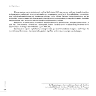 José Rogério Lopes
140
ARTIGOS
O longo poema escrito e declamado no final da festa de 2001 representou o clímax dessa liminaridae,
onde os valores tradicionais foram metaforizados em uma pequena narrativa de dimensão épica e comunitária,
cuja centralidade assentou-se nas figuras dos antigos e novos foliões. Os jogos de reconhecimento que se
produziram em torno dessa centralidade devocional buscavam convergir os traços fragmentados pela dispersão
da comunidade, para reconstitui-los sob novos condicionamentos culturais.
A retomada da plenitude do ciclo festivo devocional implicou declarar que a devoção continua viva – e
com ela a comunidade e a cultura que a configuram. Assim, a cultura tornou-se declarativa para tornar-se “o
argumento da declaração de identidade” (Agier 2001: 23).
Ocorre que os sujeitos explicitaram, nesse processo, que a continuidade da devoção, e a afirmação da
memória e da identidade a ela relacionadas, podem significar também sua mudança, sua atualização.
José Rogério Lopes é doutor em Ciências Sociais pela Pontifícia
Universidade Católica de São Paulo (PUC-SP) e professor do Programa
de Pós-Graduação em Ciências Sociais da Unisinos (RS).
 