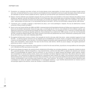 José Rogério Lopes
142
ARTIGOS
9 Entretanto, as mudanças ocorridas na festa, em função dessas novas negociações, já vinham sendo anunciadas há pelo menos
seis anos, na festa de Santa Cruz, que a mesma comunidade promove. Essa abertura já ocorria pelo fato desta última festa sempre
ser realizada na vila (em frente à capela do bairro), fugindo ao controle familiar que caracteriza a festa de Santos Reis.
10 Depois, ficamos sabendo que a bandeira exposta não era a da Folia. Esta outra bandeira e mais duas máscaras de palhaço foram
doadas por agentes culturais da Prefeitura de São Luiz do Paraitinga. Mais sofisticadas que as máscaras simples e tradicionais da
Folia mineira, foram deixadas somente como decoração, em proveito da utilização das antigas. Idem com a bandeira, que, além do
mais, “está pintada num pano azul. A cor da bandeira de Reis é vermelha”, afirmou-nos Dona Maria, esposa de seu João Santos.
11 “Cantamos com o coração e regozijo o nascimento de Jesus, com muita satisfação e respeito. No seu lar adentramos orando
cantando a Ressurreição da Alegria”.
12 Assim como nas Festas de Reis de 1999 e de 2000, a representação de Antigüidade atribuída aos foliões que inauguraram a festa no
bairro era ali também reproduzida. Estava em jogo, aqui, a construção de um mito (ou uma tradição) em torno desses sujeitos, que
objetivava claramente a manutenção da tradição da festa (mas também criava um paralelismo com a mesma) e a preservação das
relações familiares mantidas por aqueles patriarcas. Essa pretensão ficou explícita em 1999, quando, ao som de uma fita gravada
da Folia, cantada por Mestre Adolfo Leite, Ditão conduziu a cerimônia do passamento da coroa, enfatizando a presença das viúvas
de seu Zé Leite e seu João Leite, ladeadas pelas filhas.
13 Os lugares da festa eram muitos e móveis. Com exceção do rancho e da casa, além dos arcos – estes compõem lugares do ritual
da Folia –, os demais lugares variavam com as relações que se estabeleciam no evento. Assim, os lugares móveis faziam com que
a festa se tornasse flexível, como território. Os diversos lugares produzidos pelos agrupamentos de jovens, durante o período da
festa, eram exemplares, nesse sentido. No caso do sítio de seu João Santos, devido ao pouco espaço, tais lugares gravitavam
próximos ao centro: a casa e o rancho.
14 Há que se ressaltar que a mesma foto, antes exposta no rancho fora da casa da festa, já produzia uma equivalência de venerações
com a Bandeira de Reis que estava ao seu lado.
15 Quatro tecnologias de registro da memória foram amplamente difundidas nas camadas populares, na segunda metade do século
XX: o gravador portátil, a câmera fotográfica e, mais recentemente, a câmera de vídeo (VHS ou digital) e os celulares com câmera
digital. As possibilidades de registro que se combinam no uso contínuo ou regular dessas tecnologias, pelos sujeitos, podem
ser constatadas em vários eventos sociais. Assim ocorre também nas festas religiosas tradicionais. Nos últimos dez anos, tenho
observado o uso crescente de máquinas fotográficas e gravadores pelos sujeitos da região, documentando diversos aspectos
dessas festas locais, para fins também diversos. Deve-se enfatizar, aqui, que o constante assédio de cientistas sociais e repórteres
nessas manifestações muito contribuiu para disseminar esse “novo costume”. No entanto, a importância dessa referência para
a ampliação do campo de opções metodológicas na investigação empírica, o que interfere decisivamente na maneira como a
antropologia registra tais eventos, ainda não recebeu o tratamento adequado.
 