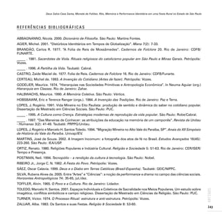 Deus Salve Casa Santa, Morada de Foliões. Rito, Memória e Performance Identitária em uma Festa Rural no Estado de São Paulo
143
ARTIGOS
R E F E R Ê N C I A S B I B L I O G R Á F I C A S
ABBAGNANNO, Nicola. 2000. Dicionário de Filosofia. São Paulo: Martins Fontes.
AGIER, Michel. 2001. “Distúrbios Identitários em Tempos de Globalização”. Mana 7(2): 7-33.
BRANDÃO, Carlos R. 1977. “A Folia de Reis de Mossâmedes”. Cadernos de Folclore 20. Rio de Janeiro: CDFB/
FUNARTE.
_____ . 1981. Sacerdotes de Viola. Rituais religiosos do catolicismo popular em São Paulo e Minas Gerais. Petrópolis:
Vozes.
_____ . 1996. A Partilha da Vida. Taubaté: Cabral.
CASTRO, Zaíde Maciel de. 1977. Folia de Reis. Cadernos de Folclore 16. Rio de Janeiro: CDFB/Funarte.
CERTEAU, Michel de. 1993. A Invenção do Cotidiano (Artes de fazer). Petrópolis: Vozes.
GODELIER, Maurice. 1974. “Hierarquias nas Sociedades Primitivas e Antropologia Econômica”. In Neuma Aguiar (org.)
Hierarquia em Classes. Rio de Janeiro: Zahar.
HALBWACHS, Maurice. 1990. A Memória Coletiva. São Paulo: Vértice.
HOBSBAWM, Eric e Terence Ranger (orgs.). 1984. A Invenção das Tradições. Rio de Janeiro: Paz e Terra.
LOPES, J. Rogério. 1991. Vida Mineira no Eito Paulista: produção de sentido e dinâmica do saber no cotidiano popular.
Dissertação de Mestrado em Ciências Sociais. São Paulo: PUC.
_____ . 1995. A Cultura como Crença. Estratégias modernas de reprodução da vida popular. São Paulo: Robe/Cabral.
_____ . 1997. “Das Maneiras de Conhecer: as atribuições da educação na memória de um camponês”. Revista da Unitau
- Humanas 3(2): 41-49. Taubaté: PRPPG/Unitau.
LOPES, J. Rogério e Marcelo H. Santos Toledo. 1994. “Migração Mineira no Alto Vale do Paraíba, SP”. Anais do XII Simpósio
de História do Vale do Paraíba. Univap/IEV.
MARTINS, José de Souza. 2002. A Imagem Incomum: a fotografia dos atos de fé no Brasil. Estudos Avançados 16(45):
223-260. São Paulo: IEA/USP
.
ORTIZ, Renato. 1980. Religiões Populares e Indústria Cultural. Religião e Sociedade 5: 51-63. Rio de Janeiro: CER/ISER/
Tempo e Presença.
POSTMAN, Neil. 1994. Tecnopólio – a rendição da cultura à tecnologia. São Paulo: Nobel.
RIBEIRO Jr., Jorge C. N. 1982. A Festa do Povo. Petrópolis: Vozes.
SÀEZ, Oscar Calavia. 1999. Deus e o Diabo em Terras Católicas (Brasil-Espanha). Taubaté: GEIC/NIPPC.
SILVA, Rubens Alves da. 2005. Entre “Artes” e “Ciências”: a noção de performance e drama no campo das ciências sociais.
Horizontes Antropológicos 74: 35-65, jul./dez.
TOFFLER, Alvin. 1965. O Povo e a Cultura. Rio de Janeiro: Lidador.
TOLEDO, Marcelo H. Santos. 2001. Espaços Individuais e Coletivos de Sacralidade nos Meios Populares. Um estudo sobre
imagética, conflitos simbólicos e campo religioso. Dissertação de Mestrado em Ciências da Religião. São Paulo: PUC.
TURNER, Victor. 1974. O Processo Ritual: estrutura e anti-estrutura. Petrópolis: Vozes.
ZALUAR, Alba. 1983. Os Santos e suas Festas. Religião & Sociedade 8: 53-60.
 