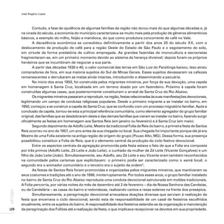 José Rogério Lopes
126
ARTIGOS
Contudo, a fase de opulência de algumas famílias da região não durou mais do que algumas décadas e, já
na virada do século, a economia do município caracterizava-se muito mais pela produção de gêneros alimentícios
básicos, a exemplo do milho, feijão e mandioca, do que como produtora concorrente de café no Vale.
A decadência econômica se consolidou definitivamente a partir dos anos 20 do século XX, com o
deslocamento da produção de café para a região Oeste do Estado de São Paulo e o esgotamento do solo,
em virtude da forma predatória de cultivo empregada. As grandes fazendas de monocultura e escravistas
fragmentaram-se, em um primeiro momento devido ao sistema da herança divisível; depois foram os próprios
herdeiros que se incumbiram de negociar a sua parte.
A partir das décadas 1930 e 40, o valor comercial das terras em São Luiz do Paraitinga baixou. Isso atraiu
compradores de fora, em sua maioria sujeitos do Sul de Minas Gerais. Esses sujeitos devassaram os cafezais
remanescentes e derrubaram as matas ainda intactas, introduzindo e disseminando a pecuária.
No início dos anos 1950, foi construída pelos migrantes mineiros, por força de sua devoção, uma capela
em homenagem à Santa Cruz, localizada em um terreno doado por um fazendeiro. Próximo à capela foram
construídas algumas casas, que posteriormente constituíram o arraial de Santa Cruz do Rio Abaixo.
Os migrantes mineiros passaram a reproduzir, na região, festas relacionadas às suas manifestações devocionais,
legitimando um campo de condutas religiosas populares. Desde o primeiro migrante a se instalar no bairro, em
1950, começou a se construir a capela de Santa Cruz, que se confundiu com um processo migratório familiar. Após a
conclusão da capela, tornou-se esta a principal referência comunitária, como elemento agregador do grupo familiar
original, das famílias que se desdobraram deste e das demais famílias que vieram se instalar no bairro, fazendo surgir
oficialmente as festas em homenagem aos Santos Reis (em janeiro ou fevereiro) e à Santa Cruz (em maio).
Segundo depoimento de Adolfo Leite, Mestre da tradicional Folia de Reis do bairro, a primeira festa de Santos
Reis ocorreu no ano de 1957, um ano antes da sua chegada no local. Sua chegada foi importante porque ele já era
Mestre de uma Folia existente na antiga região de origem do grupo (Pouso Alto, MG). Dessa forma, sua presença
possibilitou constituir a Folia de Reis, que é o elemento central da produção do ciclo festivo devocional.
Entre os aspectos centrais da agregação promovida pela festa estava o fato de que a Folia era composta
por três primos (Adolfo Leite, Zé Leite e João Leite), o cunhado da mulher de Zé Leite (Vicente Gonçalves) e um
filho de João Leite (João). Simultaneamente, seu Adolfo, seu Zé Leite e seu Vicente eram também reconhecidos
na comunidade pelos carismas que explicitavam: o primeiro podia ser caracterizado como o xamã local; o
segundo era o animador comunitário e o terceiro era o sujeito da ordem2
.
As festas de Santos Reis foram promovidas e organizadas pelos migrantes mineiros, que mantiveram os
seus costumes e tradições até o ano de 1996, ininterruptamente. Por todos esses anos, o grupo familiar instalado
no bairro de Santa Cruz do Rio Abaixo reproduzia uma conduta devocional estruturada em moldes tradicionais.
A Folia percorria, por várias noites do mês de dezembro até 2 de fevereiro – dia de Nossa Senhora das Candeias,
ou da Candelária – as casas do bairro e redondezas, realizando cantos e rezas solenes na frente dos presépios.
Simultaneamente, a peregrinação devocional arrecadava doações diversas que serviam à realização da
festa que encerrava o ciclo devocional, sendo esta de responsabilidade de um casal de festeiros escolhidos
anualmente, entre os sujeitos do bairro. A responsabilidade dos festeiros estendia-se da organização e manutenção
da peregrinação dos Foliões até a realização da festa, o que implicava recepcionar os devotos em sua propriedade.
 