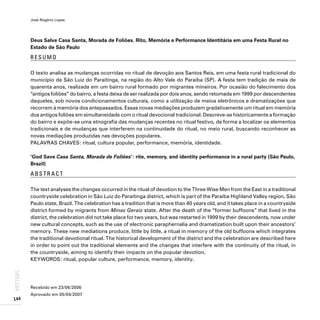 José Rogério Lopes
144
ARTIGOS
Deus Salve Casa Santa, Morada de Foliões. Rito, Memória e Performance Identitária em uma Festa Rural no
Estado de São Paulo
R E S U M O
O texto analisa as mudanças ocorridas no ritual de devoção aos Santos Reis, em uma festa rural tradicional do
município de São Luiz do Paraitinga, na região do Alto Vale do Paraíba (SP). A festa tem tradição de mais de
quarenta anos, realizada em um bairro rural formado por migrantes mineiros. Por ocasião do falecimento dos
“antigos foliões” do bairro, a festa deixa de ser realizada por dois anos, sendo retomada em 1999 por descendentes
daqueles, sob novos condicionamentos culturais, como a utilização de meios eletrônicos e dramatizações que
recorrem à memória dos antepassados. Essas novas mediações produzem gradativamente um ritual em memória
dos antigos foliões em simultaneidade com o ritual devocional tradicional. Descreve-se historicamente a formação
do bairro e expõe-se uma etnografia das mudanças recentes no ritual festivo, de forma a localizar os elementos
tradicionais e de mudanças que interferem na continuidade do ritual, no meio rural, buscando reconhecer as
novas mediações produzidas nas devoções populares.
PALAVRAS CHAVES: ritual, cultura popular, performance, memória, identidade.
‘God Save Casa Santa, Morada de Foliões’: rite, memory, and identity performance in a rural party (São Paulo,
Brazil)
A B S T R A C T
The text analyses the changes occurred in the ritual of devotion to the Three Wise Men from the East in a traditional
countryside celebration in São Luiz do Paraitinga district, which is part of the Paraíba Highland Valley region, São
Paulo state, Brazil. The celebration has a tradition that is more than 40 years old, and it takes place in a countryside
district formed by migrants from Minas Gerais state. After the death of the “former buffoons” that lived in the
district, the celebration did not take place for two years, but was restarted in 1999 by their descendents, now under
new cultural concepts, such as the use of electronic paraphernalia and dramatization built upon their ancestors’
memory. These new mediations produce, little by little, a ritual in memory of the old buffoons which integrates
the traditional devotional ritual. The historical development of the district and the celebration are described here
in order to point out the traditional elements and the changes that interfere with the continuity of the ritual, in
the countryside, aiming to identify their impacts on the popular devotion.
KEYWORDS: ritual, popular culture, performance, memory, identity.
Recebido em 23/06/2006
Aprovado em 05/04/2007
 