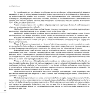 José Rogério Lopes
128
ARTIGOS
Em frente à capela, um carro de som amplificava a reza e o sermão que o ministro da eucaristia fazia para
as pessoas da festa. O sermão falava enfaticamente de sexo, da disseminação de drogas entre os adolescentes,
da “violência descabida e da falta de fé no mundo”. Temas seculares e urbanos, num canto isolado da região. O
culto seguia e, na preleção para introduzir o Pai-nosso, o ministro da eucaristia comentava: “Vamos fazer uma
corrente, mas não uma corrente feiticeira; não uma corrente supersticiosa, mas uma corrente de louvor em
nome do Pai, Deus todo poderoso”.
Percebi um descompasso entre as práticas religiosas e a própria organização da festa. A ausência do padre
dispersou as pessoas presentes no local3
.
Não foi difícil localizar os do lugar: velhos, ficavam à margem, conversando com outros; jovens, estavam
se movendo e organizando a festa, de um lado para outro, ou lhe dando vida.
Não foi difícil também perceber os de fora: velhos, buscavam conhecidos para conversar; jovens, ficavam
parados junto do carro de som, sem camisa quando homens, ou sentados com uma latinha de cerveja na mão.
A roupa é um detalhe que se perdeu entre os jovens, mas é característica entre os adultos e velhos do
bairro: o chapéu é um ícone do homem rural, que se compõe indistintamente com o rosto enrugado e o pequeno
bigode, sempre aparado.
A Festa de Reis raramente acontecia na vila, como hoje. Antes, era costume acontecer nos bairros rurais,
em terras dos Reis festeiros. Como as casas das pessoas situam-se em locais distantes da vila, esta era sempre
um local de passagem, caracterizando o movimento dos sujeitos, mas não o lugar central do evento.
A centralidade que a capela assumiu esse ano acompanha-se de outra mudança. Antes, a distribuição
dos doces era feita após a chegada e a apresentação da Folia – sempre em abundância, como ainda acontece.
Esse ano, desde a tarde as pessoas aglomeravam-se em torno das doceiras, carregando as quatro variedades
de doces (de abóbora, batata-doce, leite e arroz-doce) em vasilhas, para comê-los parcimoniosamente durante
trinta dias e, assim, obter a proteção dos Santos Reis.
A festa na vila favoreceu a liberação dos costumes, já que não estávamos em terras de família. Via-se
essa liberação nas barracas de cerveja e pinga, nos pequenos e provocativos shorts das adolescentes bonitas
que ficavam desfilando pela festa, no “som mecânico” e nas demais atividades profanas que concorriam com
o motivo da festa: os Santos Reis ficaram isolados no presépio montado na pequena capela ou na bandeira da
Folia, guardada num pequeno aposento atrás da barraca da cerveja.
Havia uma Folia no local, da cidade de São Luiz do Paraitinga, convidada para cantar no presépio, mas
seus foliões também estavam dispersos na festa. Somente eram reconhecidos pela camisa xadrez branco e
vermelha e a calça preta.
A festa deste ano prometia, em seu cartaz, um encontro de Folias da região, mas que não se cumpriu. Porém,
eu parecia ser um dos poucos descontentes com a ausência de outras Folias. A única Folia a se apresentar foi a
de São Luiz do Paraitinga. Composta de doze membros (Mestre, contra-mestre, contralto, seis instrumentistas,
dois palhaços e o carregador da bandeira), mas com um repertório de cantorias restrito, a Folia cantou no
presépio dentro da igreja, à tarde, por cerca de vinte minutos e, depois, no rancho dos doces, paras as doceiras,
por cerca de mais vinte.
 
