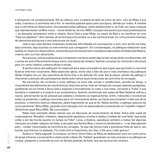 José Rogério Lopes
130
ARTIGOS
e abraçavam-na sucessivamente. Ela se colocou com a cadeira ao lado do carro de som, com as filhas à sua
volta, e apreciou a cerimônia até o fim. A memória passara agora para sua figura, olhada por todos. À medida
que a cerimônia se desenvolvia, dramatizada pelos palhaços, pelos adolescentes e, ao final, por duas crianças
que representavam os Reis novos – novos festeiros, do ano 2000, crianças mais jovens que suas predecessoras
–, as atenções transitavam entre a música, Dona Cida e suas filhas, os casais de Reis e os membros de uma
“folia em playback”. Sem dúvida, ali se formava uma síntese na e da memória local, em uma primeira inversão
de elementos estruturais e anti-estruturais do ritual..
João e seu João Santos mostraram evidentes dificuldades em acompanhar o som ruim da fita da Folia,
seja cantando, seja tocando os instrumentos que carregavam. Em compensação, os palhaços realizavam suas
tarefas no ritual com desenvoltura, mostrando que conheciam bem a seqüência das ordens emitidas pelo Mestre,
mesmo sem ouvi-las claramente.
Aos poucos, outros sujeitos locais começaram a arriscar cantar alguns dos versos já tão ouvidos antes, até
o ponto em que a fita somente atuava como uma batuta de maestro, fazendo convergir as memórias individuais
para um canto coletivo, embora difuso e tímido.
A performance dos palhaços4
foi essencial para essa convergência dos traços que permitem à memória
local se enformar novamente. Mais essencial, talvez, tenha sido o fato de que o mais dramático dos palhaços
(Ditão Virgílio) era um dos sobrinhos de Dona Cida e do falecido Zé Leite. Ele já estava vestido de palhaço e
chamando a atenção dos participantes desde pelo menos duas horas antes da cerimônia de coroação.
Na cerimônia, ele conduzia o outro palhaço na troca das coroas e metaforizava, através da dança, a
importância dos elementos da memória local, descritos acima. Indo em direção às crianças, fazendo saudações;
ajoelhando-se em frente a Dona Cida e beijando-a formalmente no rosto e nas mãos; cercando a “Folia” e sua
bandeira e rodeando a si próprio e ao companheiro; fazendo reverências aos casais de Reis festeiros velhos e
novos; aproximando-se do pessoal que assistia e incitando-os ingenuamente; enfim, indicando e envolvendo
todos os presentes, o palhaço anunciava para um inconsciente atento os traços que compõem o fato que ali se
produzia: a memória local se refazendo, pelos fragmentos do que já foi. Nesse sentido, o palhaço assumiu-se
como performer (Silva 2005), gerando uma interação com os espectadores e produzindo um “espelho mágico”
(Schechner apud Silva 2005: 59) comunitário.
Nada mais exemplar dessa catarse que os discursos de encerramento da festa, feitos pelo casal de
organizadores: Reinaldo, o festeiro, alegremente agradeceu a todos e exaltou a beleza de uma festa “que pode
voltar a ser tão bonita quanto no tempo da Folia”. Lúcia, a festeira, agradeceu também a todos, fez algumas
menções ao caráter religioso da festa, à devoção aos Santos Reis, e encerrou lembrando o – e se desculpando
pelo – caráter improvisado da cerimônia de coroação, “já que não temos mais a grandiosa Folia do bairro, tão
bonita, que tivemos no passado. Foi muito bom e importante, por isso, a fita que o João gravou”.
Acabou a “festa sagrada” e começou um forró. Dona Cida e as filhas se deslocaram para um canto perto
da igreja e ficaram conversando e observando a festa. Os “foliões” guardaram os instrumentos e os palhaços as
roupas, passando a confundir-se com as demais pessoas da festa, que aos poucos iam embora.
 