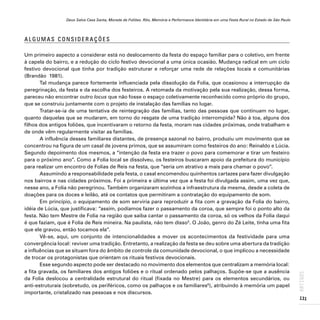 Deus Salve Casa Santa, Morada de Foliões. Rito, Memória e Performance Identitária em uma Festa Rural no Estado de São Paulo
131
ARTIGOS
A L G U M A S C O N S I D E R A Ç Õ E S
Um primeiro aspecto a considerar está no deslocamento da festa do espaço familiar para o coletivo, em frente
à capela do bairro, e a redução do ciclo festivo devocional a uma única ocasião. Mudança radical em um ciclo
festivo devocional que tinha por tradição estruturar e reforçar uma rede de relações locais e comunitárias
(Brandão 1981).
Tal mudança parece fortemente influenciada pela dissolução da Folia, que ocasionou a interrupção da
peregrinação, da festa e da escolha dos festeiros. A retomada da motivação pela sua realização, dessa forma,
pareceu não encontrar outro locus que não fosse o espaço coletivamente reconhecido como próprio do grupo,
que se construiu juntamente com o projeto de instalação das famílias no lugar.
Tratar-se-ia de uma tentativa de reintegração das famílias, tanto das pessoas que continuam no lugar,
quanto daquelas que se mudaram, em torno do resgate de uma tradição interrompida? Não à toa, alguns dos
filhos dos antigos foliões, que incentivaram o retorno da festa, moram nas cidades próximas, onde trabalham e
de onde vêm regularmente visitar as famílias.
A influência desses familiares distantes, de presença sazonal no bairro, produziu um movimento que se
concentrou na figura de um casal de jovens primos, que se assumiram como festeiros do ano: Reinaldo e Lúcia.
Segundo depoimento dos mesmos, a “intenção da festa era trazer o povo para comemorar e tirar um festeiro
para o próximo ano”. Como a Folia local se dissolveu, os festeiros buscaram apoio da prefeitura do município
para realizar um encontro de Folias de Reis na festa, que “seria um atrativo a mais para chamar o povo”.
Assumindo a responsabilidade pela festa, o casal encomendou quinhentos cartazes para fazer divulgação
nos bairros e nas cidades próximos. Foi a primeira e última vez que a festa foi divulgada assim, uma vez que,
nesse ano, a Folia não peregrinou. Também organizaram sozinhos a infraestrutura da mesma, desde a coleta de
doações para os doces e leilão, até os contatos que permitiram a contratação do equipamento de som.
Em princípio, o equipamento de som serviria para reproduzir a fita com a gravação da Folia do bairro,
idéia de Lúcia, que justificava: “assim, podíamos fazer o passamento da coroa, que sempre foi o ponto alto da
festa. Não tem Mestre de Folia na região que saiba cantar o passamento da coroa, só os velhos da Folia daqui
é que faziam, que é Folia de Reis mineira. Na paulista, não tem disso5
. O João, genro do Zé Leite, tinha uma fita
que ele gravou, então tocamos ela”.
Vê-se, aqui, um conjunto de intencionalidades a mover os acontecimentos da festividade para uma
convergência local: reviver uma tradição. Entretanto, a realização da festa se deu sobre uma abertura da tradição
a influências que se situam fora do âmbito de controle da comunidade devocional, o que implicou a necessidade
de trocar os protagonistas que orientam os rituais festivos devocionais.
Esse segundo aspecto pode ser destacado no movimento dos elementos que centralizam a memória local:
a fita gravada, os familiares dos antigos foliões e o ritual ordenado pelos palhaços. Supõe-se que a ausência
da Folia deslocou a centralidade estrutural do ritual (fixada no Mestre) para os elementos secundários, ou
anti-estruturais (sobretudo, os periféricos, como os palhaços e os familiares6
), atribuindo à memória um papel
importante, cristalizado nas pessoas e nos discursos.
 