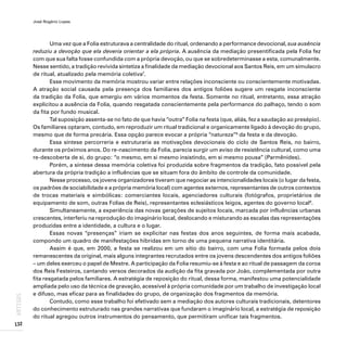 José Rogério Lopes
132
ARTIGOS
Uma vez que a Folia estruturava a centralidade do ritual, ordenando a performance devocional, sua ausência
reduziu a devoção que ela deveria orientar a ela própria. A ausência da mediação presentificada pela Folia fez
com que sua falta fosse confundida com a própria devoção, ou que se sobredeterminasse a esta, comunalmente.
Nesse sentido, a tradição revivida sintetiza a finalidade da mediação devocional aos Santos Reis, em um simulacro
de ritual, atualizado pela memória coletiva7
.
Esse movimento da memória mostrou variar entre relações inconsciente ou conscientemente motivadas.
A atração social causada pela presença dos familiares dos antigos foliões sugere um resgate inconsciente
da tradição da Folia, que emergiu em vários momentos da festa. Somente no ritual, entretanto, essa atração
explicitou a ausência da Folia, quando resgatada conscientemente pela performance do palhaço, tendo o som
da fita por fundo musical.
Tal suposição assenta-se no fato de que havia “outra” Folia na festa (que, aliás, fez a saudação ao presépio).
Os familiares optaram, contudo, em reproduzir um ritual tradicional e organicamente ligado à devoção do grupo,
mesmo que de forma precária. Essa opção parece evocar a própria “natureza”8
da festa e da devoção.
Essa síntese percorreria e estruturaria as motivações devocionais do ciclo de Santos Reis, no bairro,
durante os próximos anos. Do re-nascimento da Folia, parecia surgir um aviso de resistência cultural, como uma
re-descoberta de si, do grupo: “o mesmo, em si mesmo insistindo, em si mesmo pousa” (Parmênides).
Porém, a síntese dessa memória coletiva foi produzida sobre fragmentos da tradição, fato possível pela
abertura da própria tradição a influências que se situam fora do âmbito de controle da comunidade.
Nesse processo, os jovens organizadores tiveram que negociar as intencionalidades locais (o lugar da festa,
os padrões de sociabilidade e a própria memória local) com agentes externos, representantes de outros contextos
de trocas materiais e simbólicas: comerciantes locais, agenciadores culturais (fotógrafos, proprietários de
equipamento de som, outras Folias de Reis), representantes eclesiásticos leigos, agentes do governo local9
.
Simultaneamente, a experiência das novas gerações de sujeitos locais, marcada por influências urbanas
crescentes, interferiu na reprodução do imaginário local, deslocando e misturando as escalas das representações
produzidas entre a identidade, a cultura e o lugar.
Essas novas “presenças” iriam se explicitar nas festas dos anos seguintes, de forma mais acabada,
compondo um quadro de manifestações híbridas em torno de uma pequena narrativa identitária.
Assim é que, em 2000, a festa se realizou em um sítio do bairro, com uma Folia formada pelos dois
remanescentes da original, mais alguns integrantes recrutados entre os jovens descendentes dos antigos foliões
– um deles exerceu o papel de Mestre. A participação da Folia resumiu-se à festa e ao ritual de passagem da coroa
dos Reis Festeiros, cantando versos decorados da audição da fita gravada por João, complementada por outra
fita resgatada pelos familiares. A estratégia de reposição do ritual, dessa forma, manifestou uma potencialidade
ampliada pelo uso da técnica de gravação, acessível à própria comunidade por um trabalho de investigação local
e difuso, mas eficaz para as finalidades do grupo, de organização dos fragmentos da memória.
Contudo, como esse trabalho foi efetivado sem a mediação dos autores culturais tradicionais, detentores
do conhecimento estruturado nas grandes narrativas que fundaram o imaginário local, a estratégia de reposição
do ritual agregou outros instrumentos do pensamento, que permitiram unificar tais fragmentos.
 