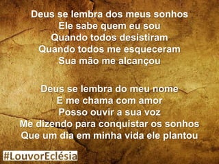 Deus se lembra dos meus sonhos
Ele sabe quem eu sou
Quando todos desistiram
Quando todos me esqueceram
Sua mão me alcançou
Deus se lembra do meu nome
E me chama com amor
Posso ouvir a sua voz
Me dizendo para conquistar os sonhos
Que um dia em minha vida ele plantou
 