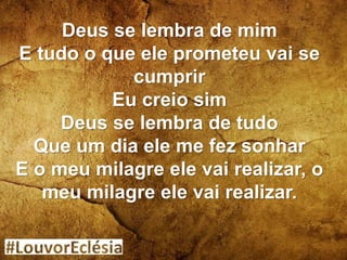 Deus se lembra de mim
E tudo o que ele prometeu vai se
cumprir
Eu creio sim
Deus se lembra de tudo
Que um dia ele me fez sonhar
E o meu milagre ele vai realizar, o
meu milagre ele vai realizar.
 