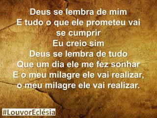 Deus se lembra de mim
E tudo o que ele prometeu vai
se cumprir
Eu creio sim
Deus se lembra de tudo
Que um dia ele me fez sonhar
E o meu milagre ele vai realizar,
o meu milagre ele vai realizar.
 