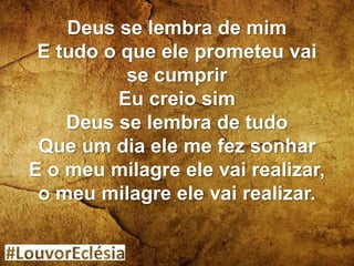 Deus se lembra de mim
E tudo o que ele prometeu vai
se cumprir
Eu creio sim
Deus se lembra de tudo
Que um dia ele me fez sonhar
E o meu milagre ele vai realizar,
o meu milagre ele vai realizar.
 