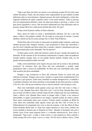 Todo o que Deus tem feito nos mostra a sua soberania, porque Ele faz tudo como melhor lhe parece. Então, não deveríamos estar surpreendidos de que também existam diferenças entre os seres humanos. Algumas pessoas são muito inteligentes e outras não. Algumas desfrutam de saúde, enquanto outras vivem muito doentes. Todas as pessoas têm um temperamento diferente: umas são aptas para dirigir e governar, e outras o são para serem seguidoras e servos. Não deveriam surpreender-nos estas diferenças entre as pessoas, porque Deus faz a cada pessoa distinta das outras. Por que? 
Porque assim lê parece melhor ao Deus soberano. 
Deus, quem fez todas as coisas, é absolutamente soberano. Ele faz o que Lhe apraz e efetua a Sua própria vontade. Ele fez todas as coisas para Si mesmo, e possui também o direito de fazê-lo assim, porque Ele é o Deus Todo Poderoso. 
Porém Deus não só fez todas as coisas pelo seu próprio poder soberano, senão que também governa tudo. Imagine somente, o que aconteceria se Deus não controlasse o que Ele criou? Suponha que Deus tenha feito o mundo, e depois o abandonasse para que fosse governado pelas assim chamadas "leis da natureza". 
Se Deus agisse assim, então não teríamos certeza de que o mundo não poderia ser destruído. Se tão somente as leis da natureza controlassem o mundo, então um poderoso tornado poderia estragar tudo, ou um grande furacão poderia inundar tudo, ou um grande terremoto poderia acabar com tudo. 
Então, como poderíamos estar seguros de que essas são as coisas e não poderiam acontecer? Se ousarmos dizer que Deus não está controlando o mundo, então perderíamos toda a certeza de estabilidade. Se Deus não está controlando tudo, então todo acontece por pura casualidade. 
Imagine o que aconteceria se Deus não colocasse limites às coisas más que realizam os homens. Imagine como seria o mundo se a gente fosse completamente livre para fazer o que quisesse. Então toda a bondade no mundo desapareceria e a maldade e a confusão reinariam. Isto deixa manifesto a necessidade de que Deus governe o mundo, e Ele Tm o faz a fim de que nenhuma coisa se saia de controle e não aconteça o caos. 
Deus está controlando ainda aquelas coisas que não têm vida como o clima, o vento e o mar. Quando Deus disse "Seja feita a luz", a luz foi feita. Quando Deus disse que enviaria um dilúvio sobre o mundo antigo devido à depravação dos seus habitantes, então o dilúvio veio. Quando Deus trouxe as pragas sobre o Egito, a luz tornou-se obscuridade, as águas converteram-se em sangue e grandes pedras de saraiva caíram. Deus estava controlando todos esses eventos. Existem muitos exemplos na Bíblia de como Deus tem controlado todas aquelas coisas que não têm vida. O forno do rei Nabucodonosor foi esquentado sete vezes a mais do costume, e três dos filhos de Deus foram arrojados dentro dele, e o fogo nem sequer queimou as suas vestes, embora sim tivesse matado os homens que os lançaram no forno. Quando os discípulos iam com o Senhor Jesus Cristo numa pequena barca e a tormenta atemorizou-os, Jesus disse à tempestade: "Seja a paz", e então o vento cessou e o mar acalmou-se. Deus controla o clima, porque Ele envia o gelo, a neve e o vento. Tm Ele envia e detém a chuva. Todas  