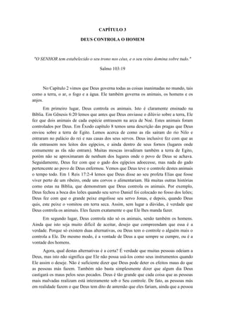 CAPÍTULO 3 
DEUS CONTROLA O HOMEM 
"O SENHOR tem estabelecido o seu trono nos céus, e o seu reino domina sobre tudo." 
Salmo 103:19 
No Capítulo 2 vimos que Deus governa todas as coisas inanimadas no mundo, tais como a terra, o ar, o fogo e a água. Ele também governa os animais, os homens e os anjos. 
Em primeiro lugar, Deus controla os animais. Isto é claramente ensinado na Bíblia. Em Gênesis 6:20 lemos que antes que Deus enviasse o dilúvio sobre a terra, Ele fez que dois animais de cada espécie entrassem na arca de Noé. Estes animais foram controlados por Deus. Em Êxodo capítulo 8 temos uma descrição das pragas que Deus enviou sobre a terra de Egito. Lemos acerca de como as rãs saíram do rio Nilo e entraram no palácio do rei e nas casas dos seus servos. Deus inclusive fez com que as rãs entrassem nos leitos dos egípcios, e ainda dentro de seus fornos (lugares onde comumente as rãs não entram). Muitas moscas invadiram também a terra de Egito, porém não se aproximaram de nenhum dos lugares onde o povo de Deus se achava. Seguidamente, Deus fez com que o gado dos egípcios adoecesse, mas nada do gado pertencente ao povo de Deus enfermou. Vemos que Deus teve o controle destes animais o tempo todo. Em 1 Reis 17:2-4 lemos que Deus disse ao seu profeta Elias que fosse viver perto de um ribeiro, onde uns corvos o alimentariam. Há muitas outras histórias como estas na Bíblia, que demonstram que Deus controla os animais. Por exemplo, Deus fechou a boca dos leões quando seu servo Daniel foi colocado no fosso dos leões; Deus fez com que o grande peixe engolisse seu servo Jonas, e depois, quando Deus quis, este peixe o vomitou em terra seca. Assim, sem lugar a dúvidas, é verdade que Deus controla os animais. Eles fazem exatamente o que Ele lhes manda fazer. 
Em segundo lugar, Deus controla não só os animais, senão também os homens. Ainda que isto seja muito difícil de aceitar, desejo que compreendam que essa é a verdade. Porque só existem duas alternativas, ou Deus tem o controle o alguém mais o controla a Ele. Do mesmo modo, é a vontade de Deus a que sempre se cumpre, ou é a vontade dos homens. 
Agora, qual destas alternativas é a certa? É verdade que muitas pessoas odeiam a Deus, mas isto não significa que Ele não possa usá-los como seus instrumentos quando Ele assim o deseje. Não é suficiente dizer que Deus pode deter os efeitos maus do que as pessoas más fazem. Também não basta simplesmente dizer que algum dia Deus castigará os maus pelos seus pecados. Deus é tão grande que cada coisa que as pessoas mais malvadas realizam está inteiramente sob o Seu controle. De fato, as pessoas más em realidade fazem o que Deus tem dito de antemão que eles fariam, ainda que a pessoa  